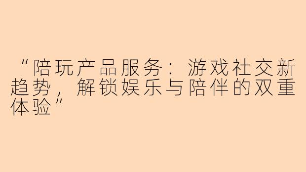 “陪玩产品服务：游戏社交新趋势，解锁娱乐与陪伴的双重体验”