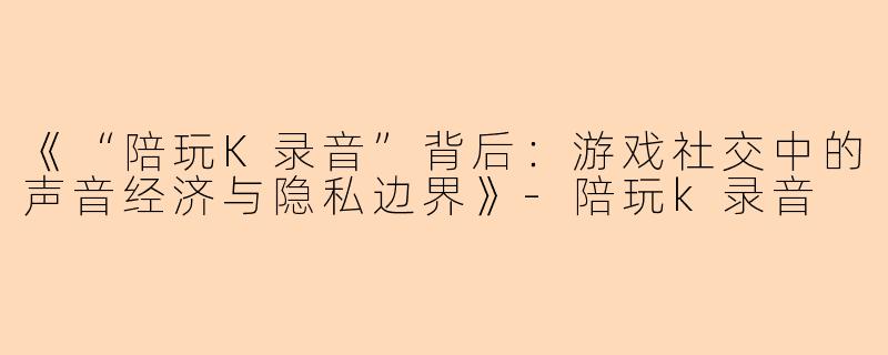 《“陪玩K录音”背后：游戏社交中的声音经济与隐私边界》-陪玩k录音