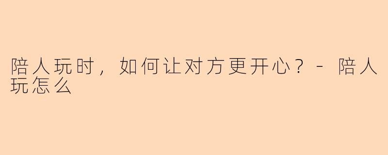 陪人玩时，如何让对方更开心？-陪人玩怎么
