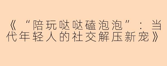《“陪玩哒哒磕泡泡”：当代年轻人的社交解压新宠》