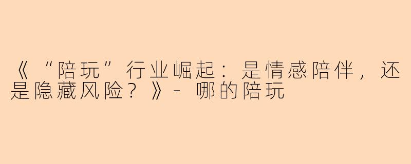 《“陪玩”行业崛起：是情感陪伴，还是隐藏风险？》-哪的陪玩