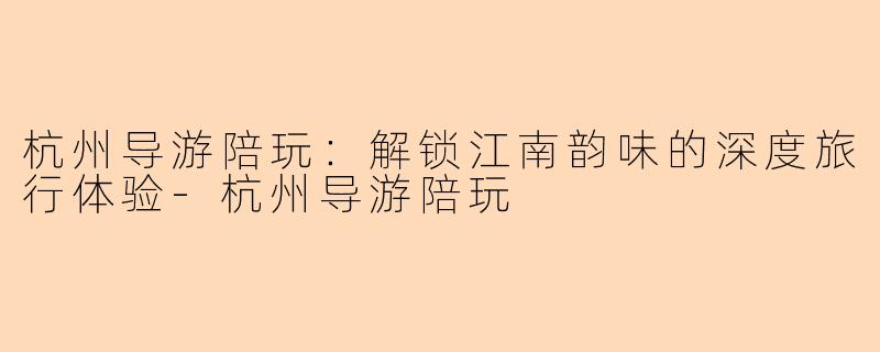 杭州导游陪玩：解锁江南韵味的深度旅行体验-杭州导游陪玩