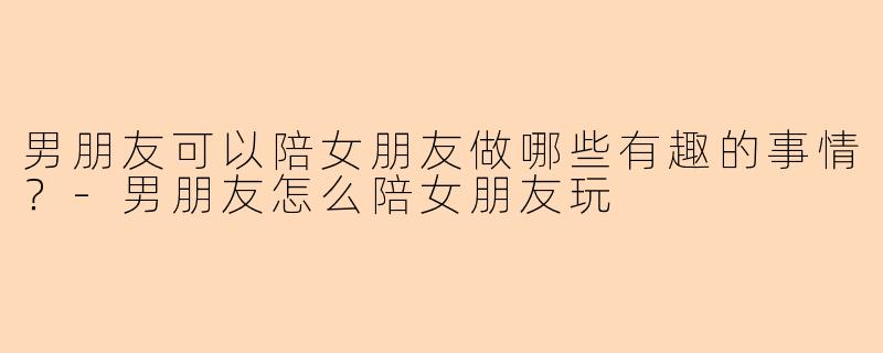男朋友可以陪女朋友做哪些有趣的事情？-男朋友怎么陪女朋友玩