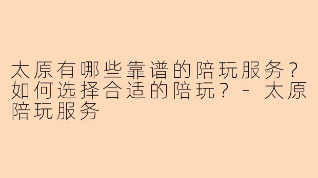 太原有哪些靠谱的陪玩服务？如何选择合适的陪玩？-太原陪玩服务