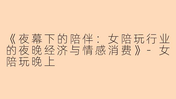 《夜幕下的陪伴：女陪玩行业的夜晚经济与情感消费》-女陪玩晚上