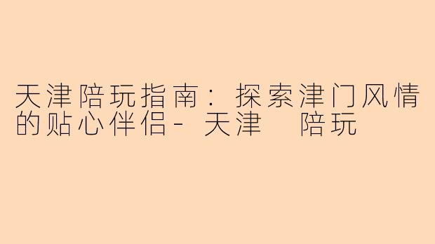 天津陪玩指南：探索津门风情的贴心伴侣-天津 陪玩