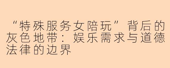 “特殊服务女陪玩”背后的灰色地带：娱乐需求与道德法律的边界
