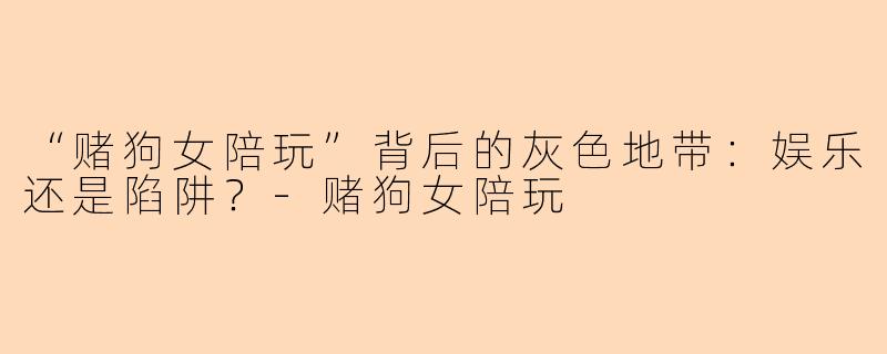 “赌狗女陪玩”背后的灰色地带：娱乐还是陷阱？-赌狗女陪玩