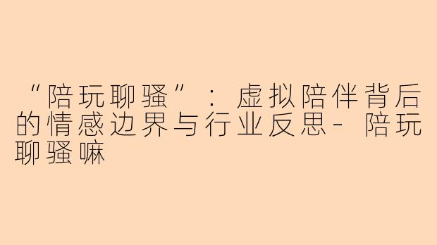“陪玩聊骚”：虚拟陪伴背后的情感边界与行业反思-陪玩聊骚嘛