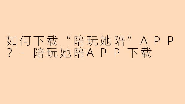 如何下载“陪玩她陪”APP？-陪玩她陪APP下载