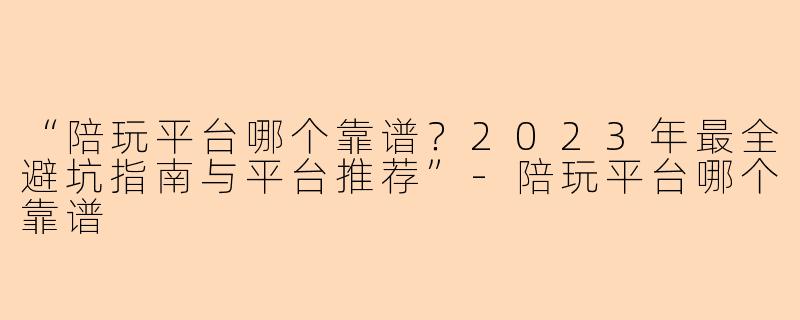 “陪玩平台哪个靠谱？2023年最全避坑指南与平台推荐”-陪玩平台哪个靠谱
