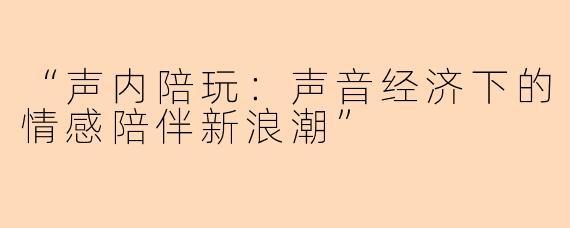 “声内陪玩：声音经济下的情感陪伴新浪潮”