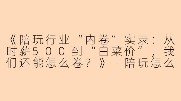 《陪玩行业“内卷”实录：从时薪500到“白菜价”，我们还能怎么卷？》-陪玩怎么卷