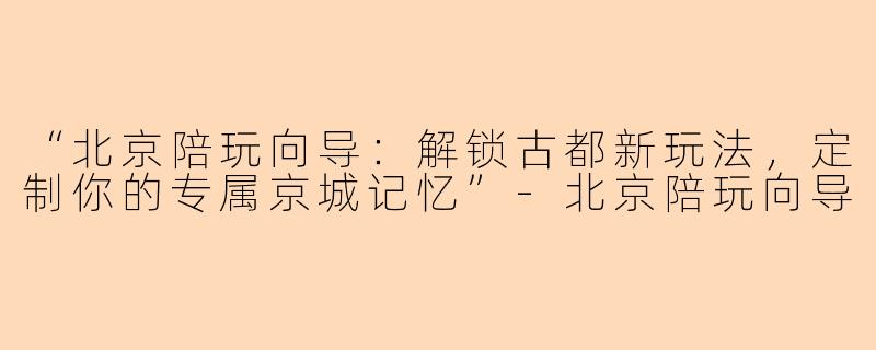 “北京陪玩向导：解锁古都新玩法，定制你的专属京城记忆”-北京陪玩向导