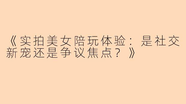 《实拍美女陪玩体验：是社交新宠还是争议焦点？》