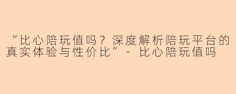“比心陪玩值吗？深度解析陪玩平台的真实体验与性价比”-比心陪玩值吗