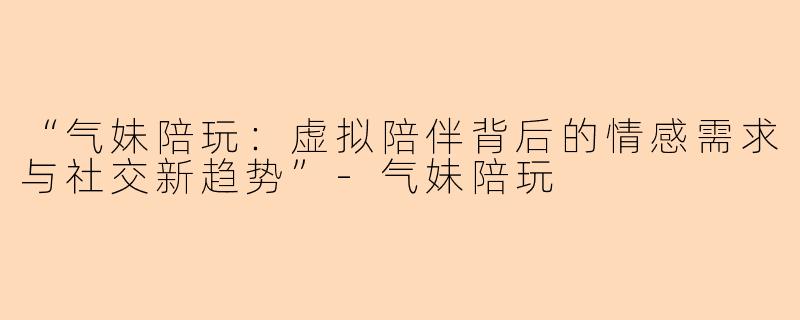 “气妹陪玩：虚拟陪伴背后的情感需求与社交新趋势”-气妹陪玩