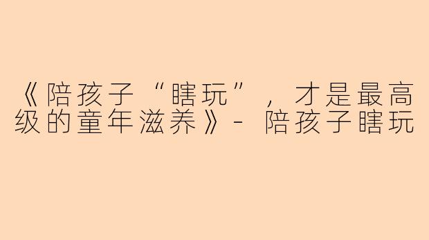 《陪孩子“瞎玩”，才是最高级的童年滋养》-陪孩子瞎玩