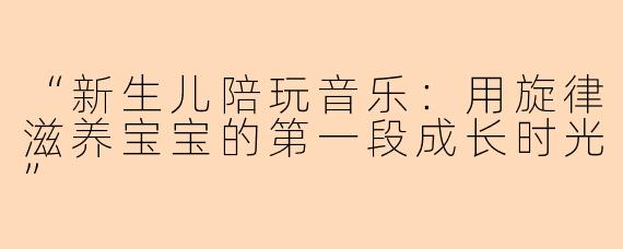 “新生儿陪玩音乐：用旋律滋养宝宝的第一段成长时光”