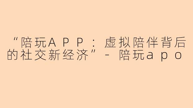 “陪玩APP：虚拟陪伴背后的社交新经济”-陪玩apo