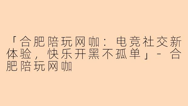 「合肥陪玩网咖：电竞社交新体验，快乐开黑不孤单」-合肥陪玩网咖