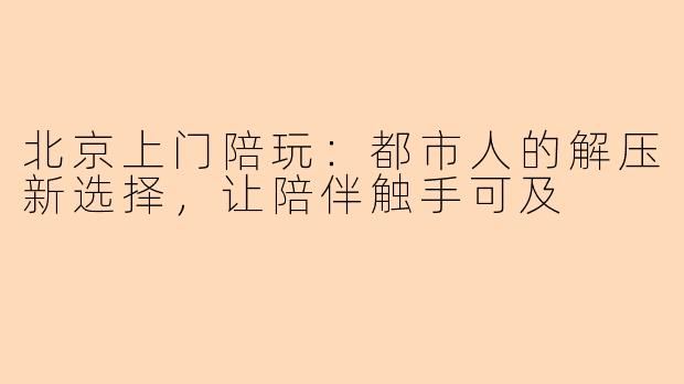 北京上门陪玩:都市人的解压新选择,让陪伴触手可及