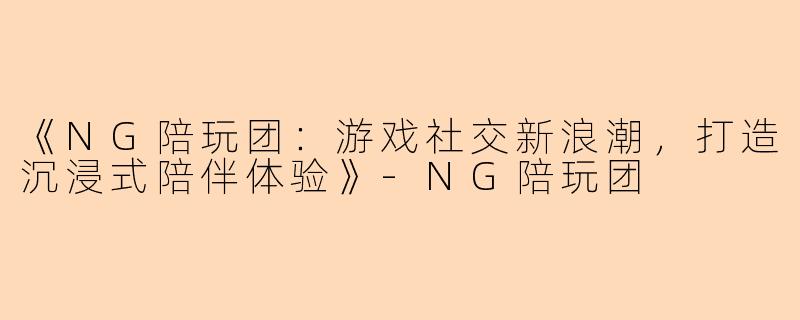 《NG陪玩团：游戏社交新浪潮，打造沉浸式陪伴体验》-NG陪玩团