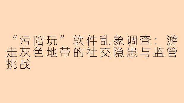 “污陪玩”软件乱象调查：游走灰色地带的社交隐患与监管挑战