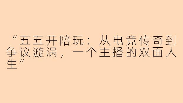“五五开陪玩：从电竞传奇到争议漩涡，一个主播的双面人生”