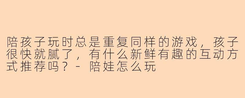 陪孩子玩时总是重复同样的游戏，孩子很快就腻了，有什么新鲜有趣的互动方式推荐吗？-陪娃怎么玩