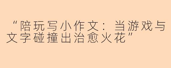 “陪玩写小作文：当游戏与文字碰撞出治愈火花”