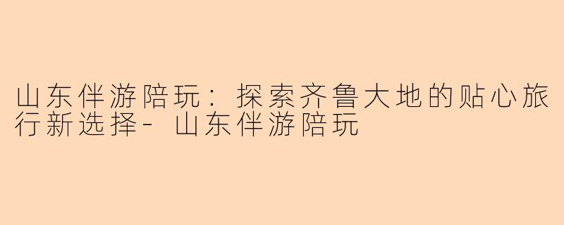山东伴游陪玩:探索齐鲁大地的贴心旅行新选择