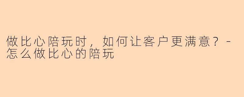 做比心陪玩时,如何让客户更满意?