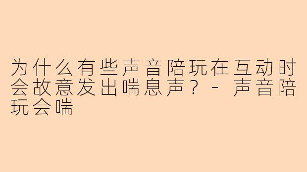 为什么有些声音陪玩在互动时会故意发出喘息声?