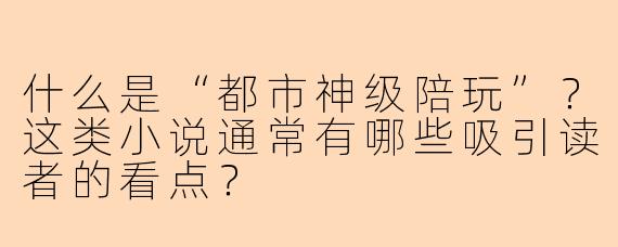 什么是“都市神级陪玩”？这类小说通常有哪些吸引读者的看点？