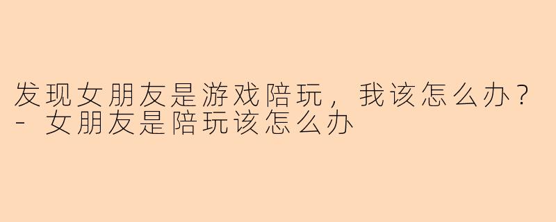 发现女朋友是游戏陪玩，我该怎么办？-女朋友是陪玩该怎么办