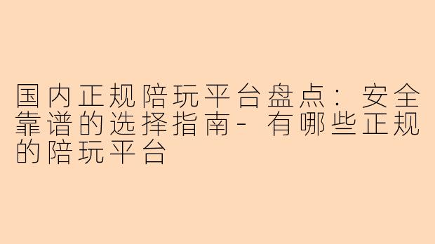 国内正规陪玩平台盘点：安全靠谱的选择指南-有哪些正规的陪玩平台