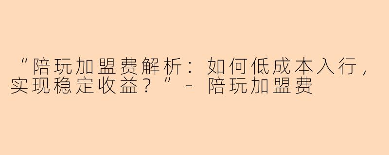 “陪玩加盟费解析：如何低成本入行，实现稳定收益？”-陪玩加盟费