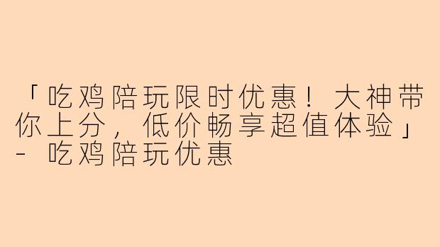 「吃鸡陪玩限时优惠！大神带你上分，低价畅享超值体验」-吃鸡陪玩优惠