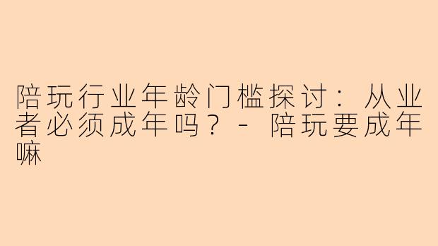 陪玩行业年龄门槛探讨：从业者必须成年吗？-陪玩要成年嘛