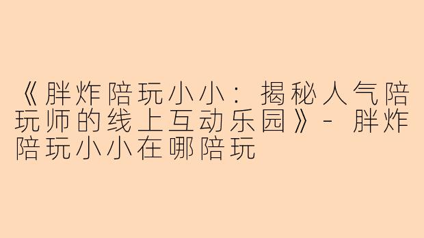 《胖炸陪玩小小：揭秘人气陪玩师的线上互动乐园》-胖炸陪玩小小在哪陪玩