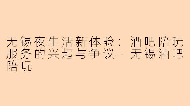 无锡夜生活新体验：酒吧陪玩服务的兴起与争议-无锡酒吧陪玩