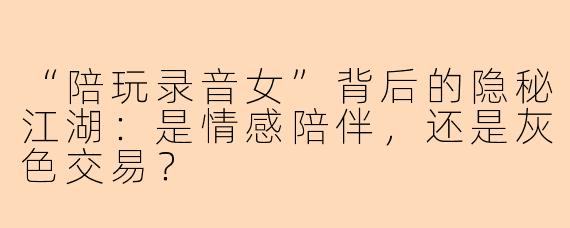 “陪玩录音女”背后的隐秘江湖：是情感陪伴，还是灰色交易？