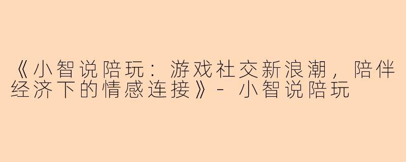 《小智说陪玩：游戏社交新浪潮，陪伴经济下的情感连接》-小智说陪玩