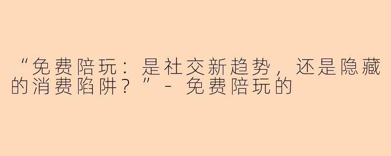 “免费陪玩：是社交新趋势，还是隐藏的消费陷阱？”-免费陪玩的