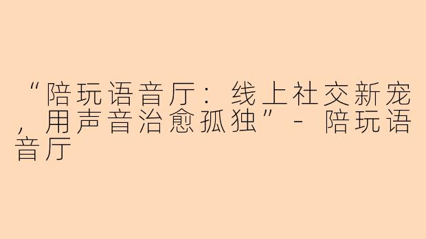 “陪玩语音厅：线上社交新宠，用声音治愈孤独”-陪玩语音厅