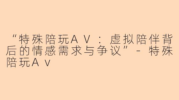 “特殊陪玩AV：虚拟陪伴背后的情感需求与争议”-特殊陪玩Av