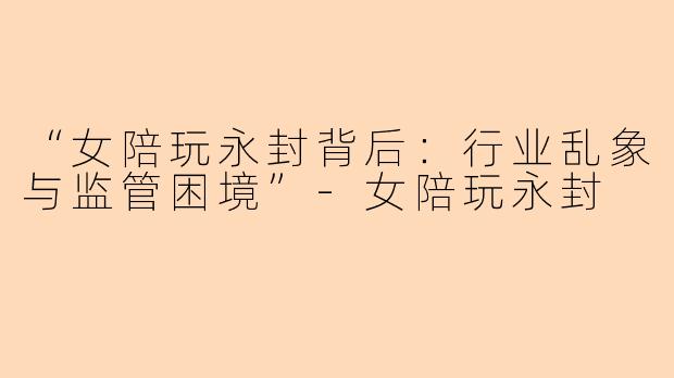 “女陪玩永封背后：行业乱象与监管困境”-女陪玩永封