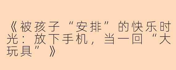 《被孩子“安排”的快乐时光：放下手机，当一回“大玩具”》