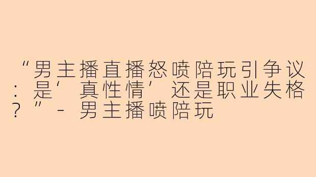 “男主播直播怒喷陪玩引争议：是‘真性情’还是职业失格？”-男主播喷陪玩